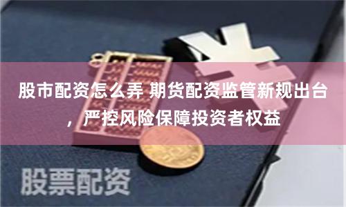股市配资怎么弄 期货配资监管新规出台，严控风险保障投资者权益