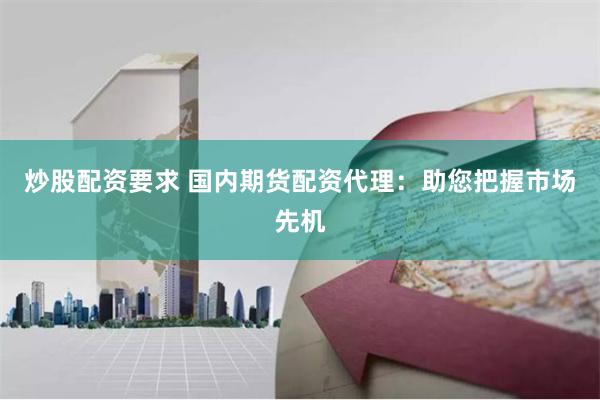 炒股配资要求 国内期货配资代理：助您把握市场先机