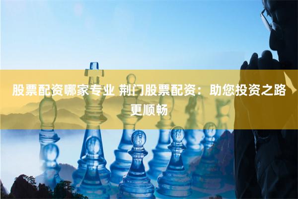 股票配资哪家专业 荆门股票配资：助您投资之路更顺畅