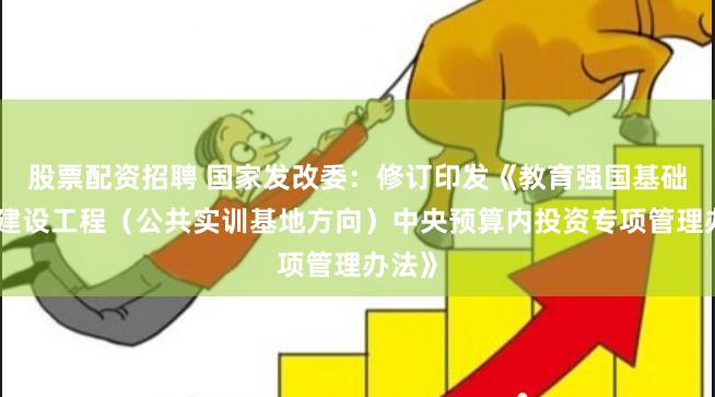 股票配资招聘 国家发改委：修订印发《教育强国基础设施建设工程（公共实训基地方向）中央预算内投资专项管理办法》