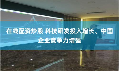 在线配资炒股 科技研发投入增长、中国企业竞争力增强