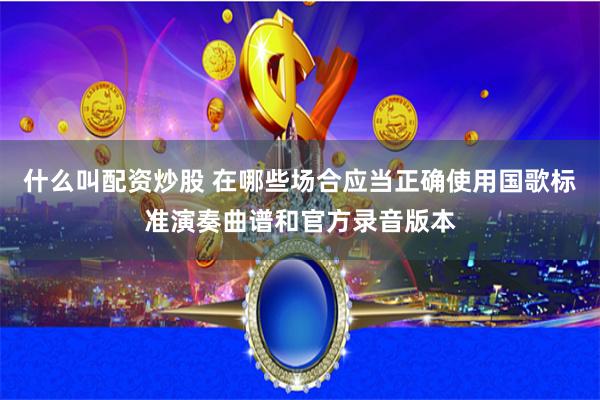 什么叫配资炒股 在哪些场合应当正确使用国歌标准演奏曲谱和官方录音版本