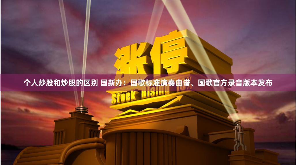 个人炒股和炒股的区别 国新办：国歌标准演奏曲谱、国歌官方录音版本发布