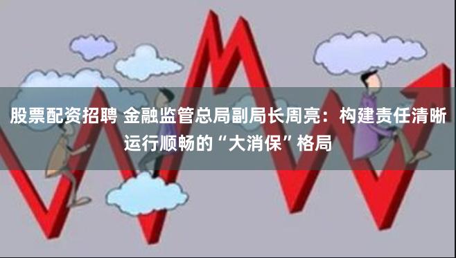 股票配资招聘 金融监管总局副局长周亮：构建责任清晰运行顺畅的“大消保”格局