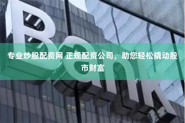 专业炒股配资网 正规配资公司，助您轻松撬动股市财富