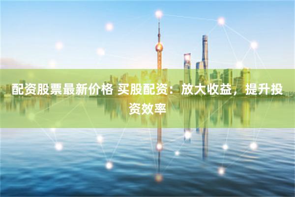 配资股票最新价格 买股配资：放大收益，提升投资效率