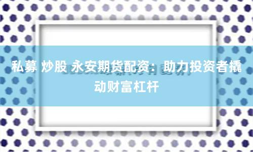私募 炒股 永安期货配资：助力投资者撬动财富杠杆