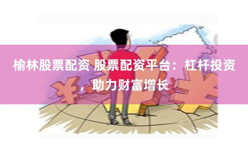 榆林股票配资 股票配资平台：杠杆投资，助力财富增长