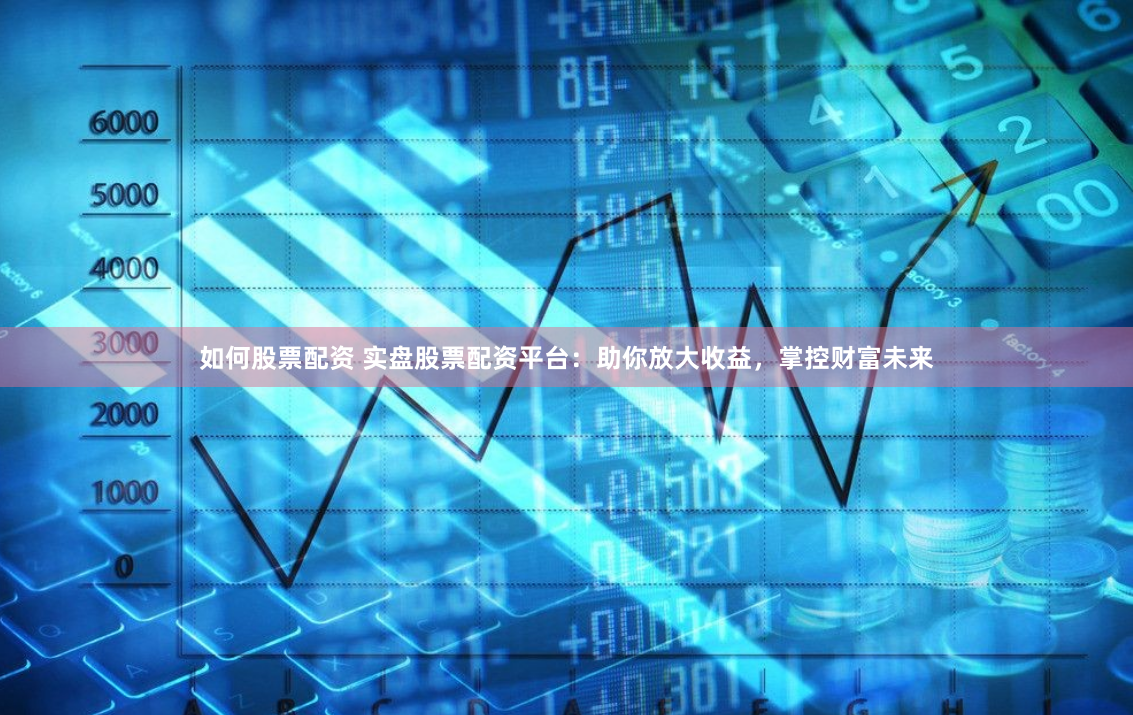 如何股票配资 实盘股票配资平台：助你放大收益，掌控财富未来