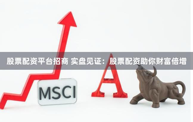 股票配资平台招商 实盘见证：股票配资助你财富倍增