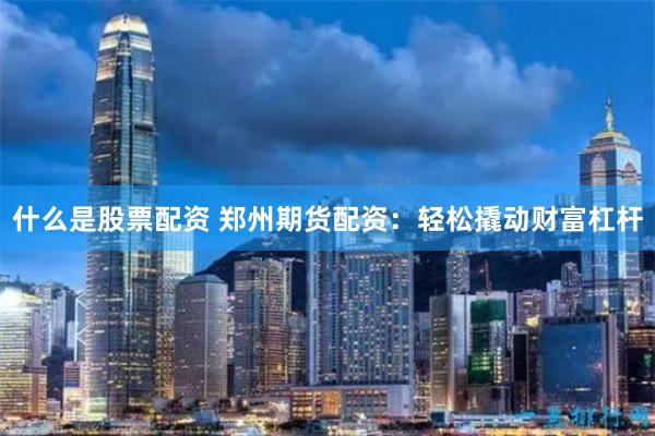 什么是股票配资 郑州期货配资：轻松撬动财富杠杆