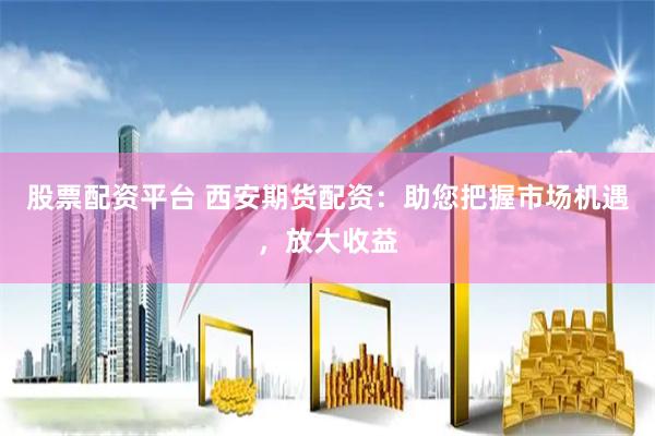 股票配资平台 西安期货配资：助您把握市场机遇，放大收益