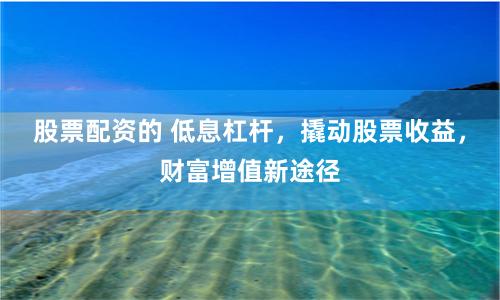 股票配资的 低息杠杆，撬动股票收益，财富增值新途径