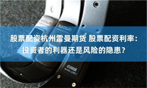 股票配资杭州雷曼期货 股票配资利率：投资者的利器还是风险的隐患？