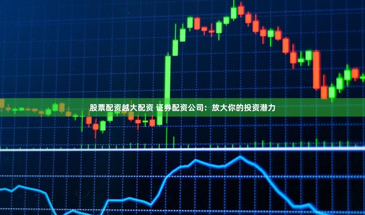 股票配资越大配资 证券配资公司：放大你的投资潜力