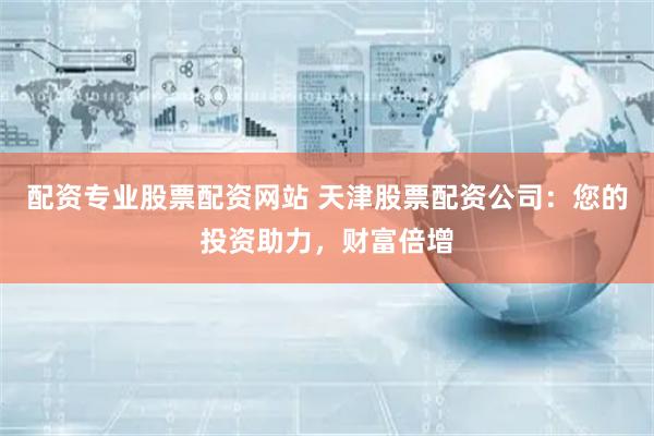 配资专业股票配资网站 天津股票配资公司:您的投资助力,财富倍增