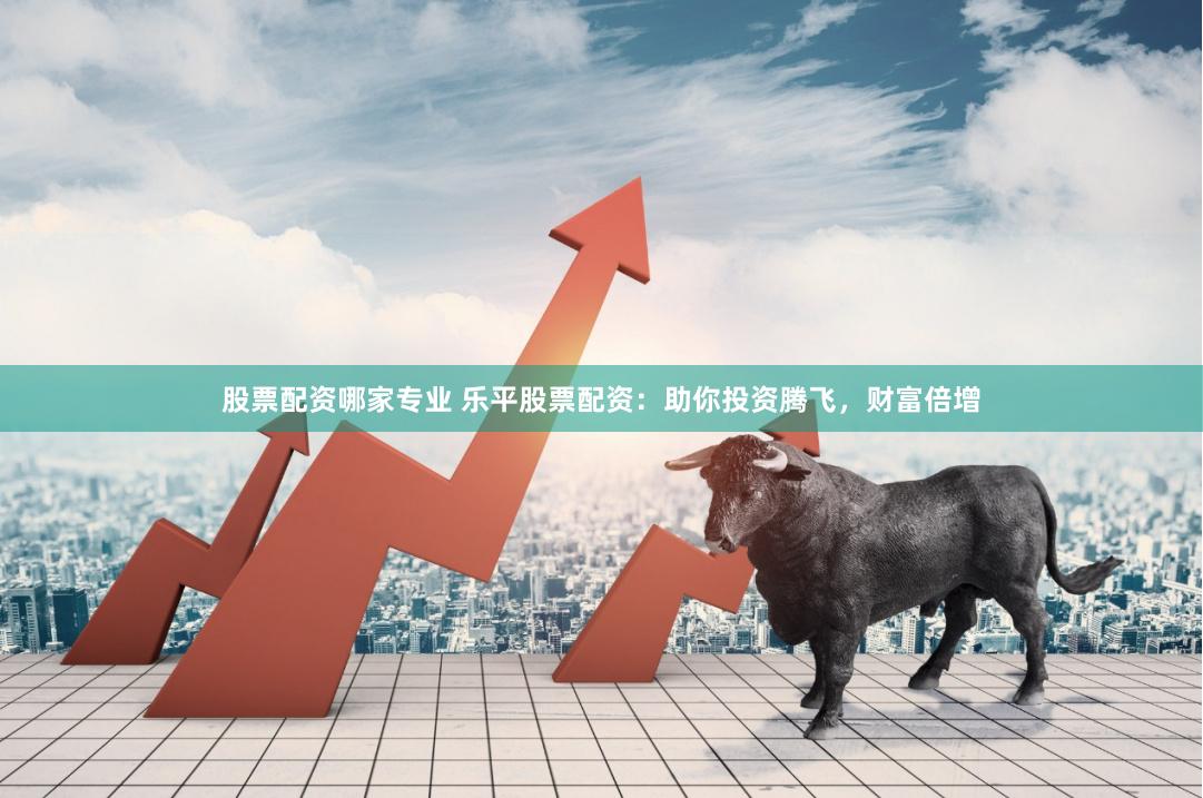 股票配资哪家专业 乐平股票配资：助你投资腾飞，财富倍增