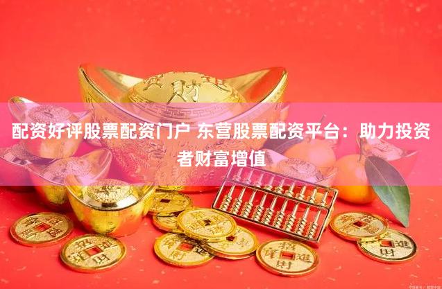 配资好评股票配资门户 东营股票配资平台：助力投资者财富增值
