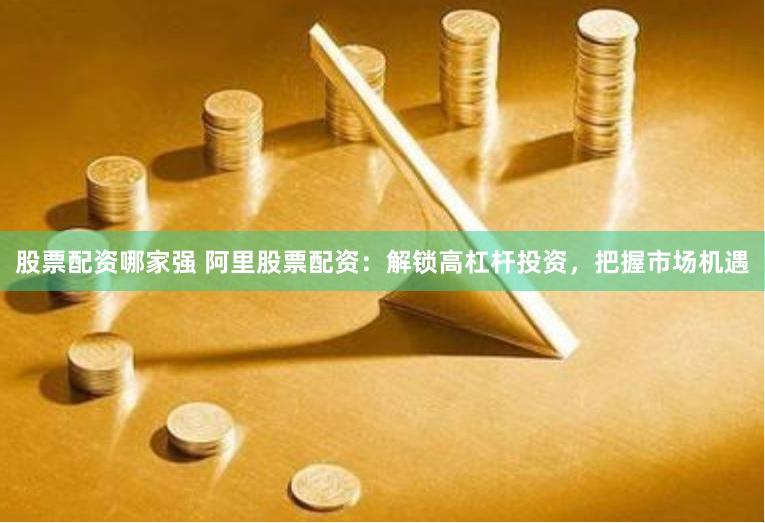 股票配资哪家强 阿里股票配资：解锁高杠杆投资，把握市场机遇