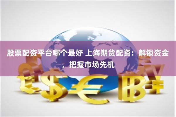 股票配资平台哪个最好 上海期货配资：解锁资金，把握市场先机