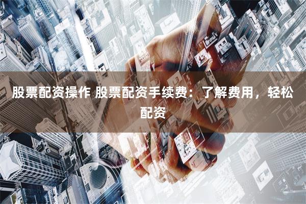 股票配资操作 股票配资手续费：了解费用，轻松配资