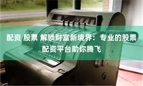 配资 股票 解锁财富新境界：专业的股票配资平台助你腾飞