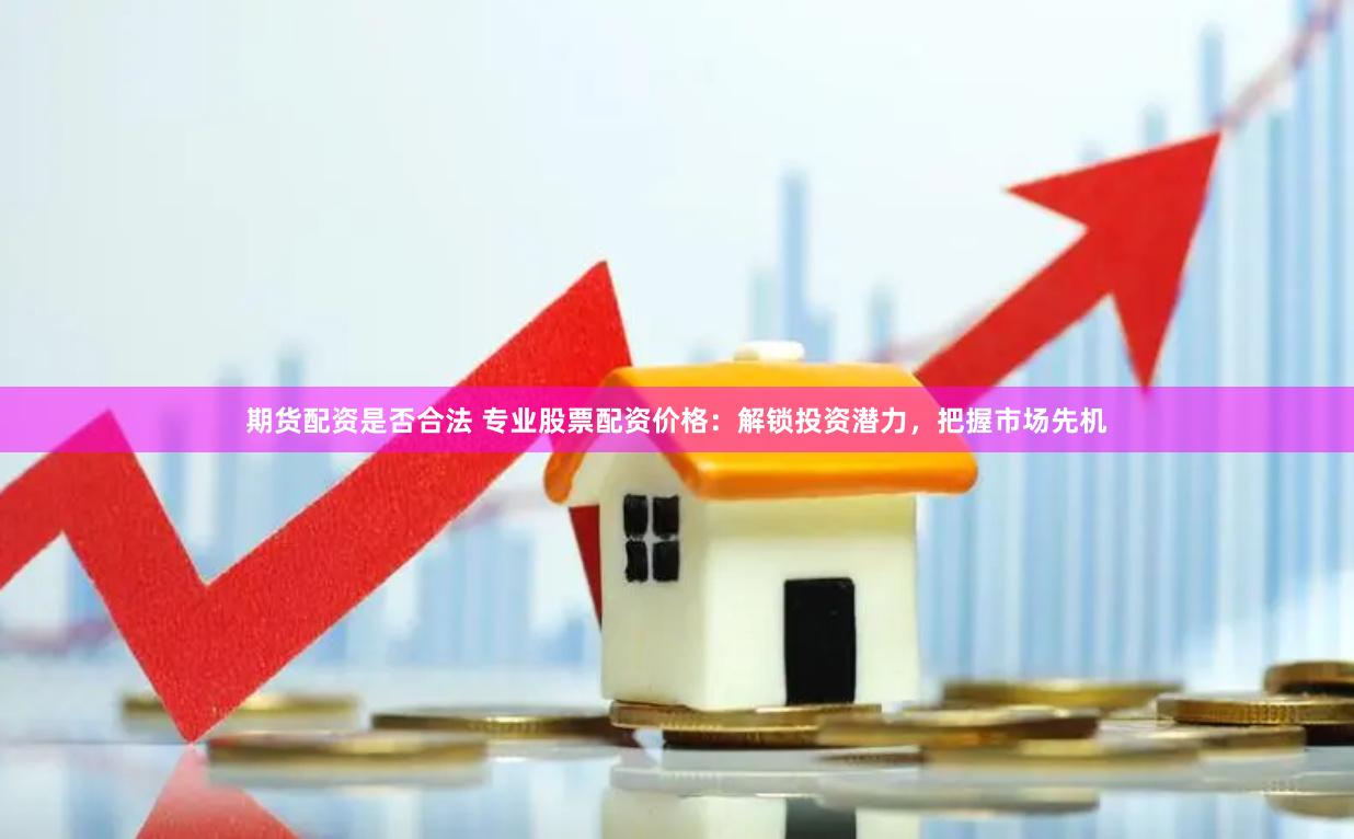 期货配资是否合法 专业股票配资价格：解锁投资潜力，把握市场先机