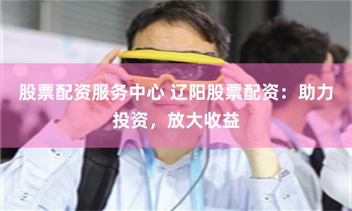 股票配资服务中心 辽阳股票配资:助力投资,放大收益
