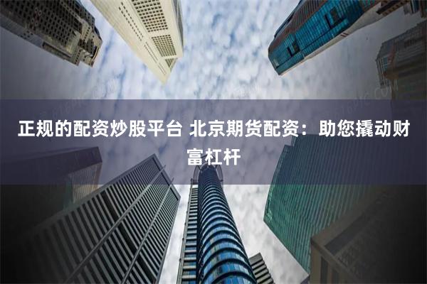 正规的配资炒股平台 北京期货配资:助您撬动财富杠杆